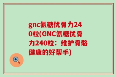 gnc氨糖优骨力240粒(GNC氨糖优骨力240粒：维护骨骼健康的好帮手)