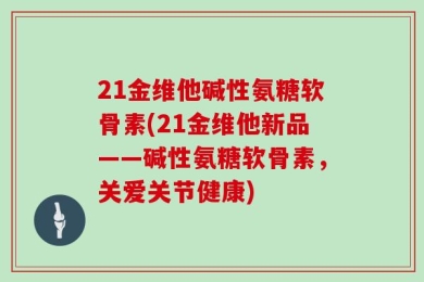 21金维他碱性氨糖软骨素(21金维他新品——碱性氨糖软骨素，关爱关节健康)