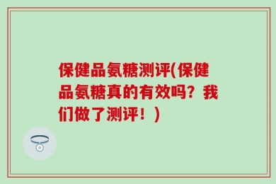保健品氨糖测评(保健品氨糖真的有效吗？我们做了测评！)