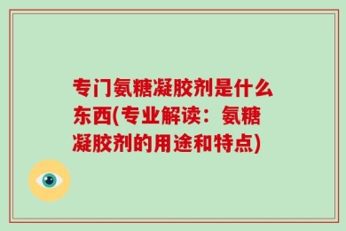 专门氨糖凝胶剂是什么东西(专业解读：氨糖凝胶剂的用途和特点)