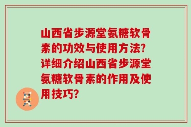 山西省步源堂氨糖软骨素的功效与使用方法？详细介绍山西省步源堂氨糖软骨素的作用及使用技巧？