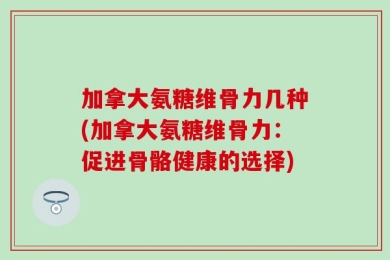 加拿大氨糖维骨力几种(加拿大氨糖维骨力：促进骨骼健康的选择)