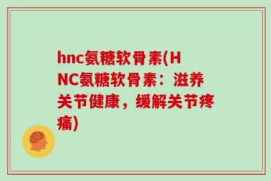 hnc氨糖软骨素(HNC氨糖软骨素：滋养关节健康，缓解关节疼痛)