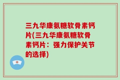 三九华康氨糖软骨素钙片(三九华康氨糖软骨素钙片：强力保护关节的选择)