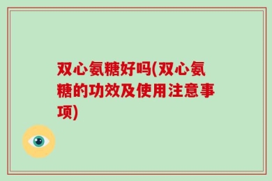 双心氨糖好吗(双心氨糖的功效及使用注意事项)