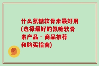 什么氨糖软骨素最好用(选择最好的氨糖软骨素产品 - 商品推荐和购买指南)