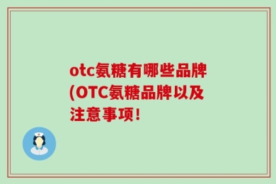 otc氨糖有哪些品牌(OTC氨糖品牌以及注意事项！