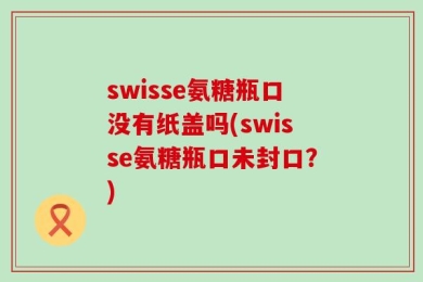 swisse氨糖瓶口没有纸盖吗(swisse氨糖瓶口未封口？)