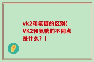 vk2和氨糖的区别(VK2和氨糖的不同点是什么？)