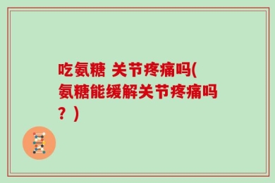 吃氨糖 关节疼痛吗(氨糖能缓解关节疼痛吗？)