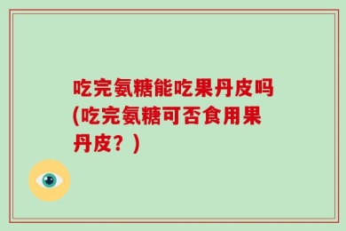吃完氨糖能吃果丹皮吗(吃完氨糖可否食用果丹皮？)