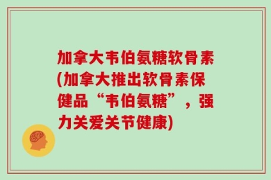 加拿大韦伯氨糖软骨素(加拿大推出软骨素保健品“韦伯氨糖”，强力关爱关节健康)