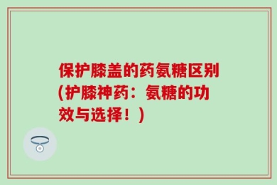 保护膝盖的药氨糖区别(护膝神药：氨糖的功效与选择！)