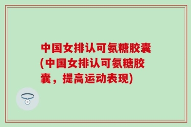中国女排认可氨糖胶囊(中国女排认可氨糖胶囊，提高运动表现)