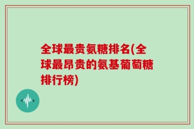 全球最贵氨糖排名(全球最昂贵的氨基葡萄糖排行榜)