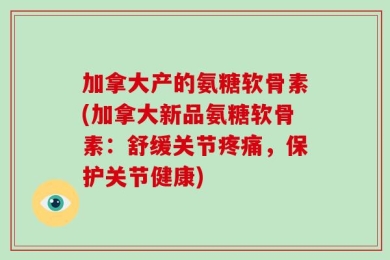 加拿大产的氨糖软骨素(加拿大新品氨糖软骨素：舒缓关节疼痛，保护关节健康)