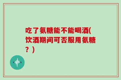 吃了氨糖能不能喝酒(饮酒期间可否服用氨糖？)