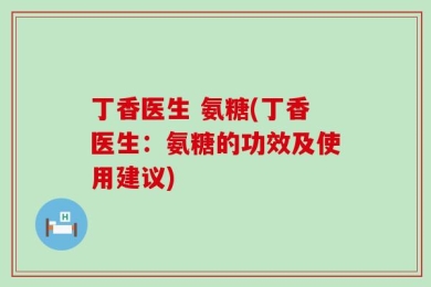 丁香医生 氨糖(丁香医生：氨糖的功效及使用建议)