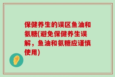 保健养生的误区鱼油和氨糖(避免保健养生误解，鱼油和氨糖应谨慎使用)