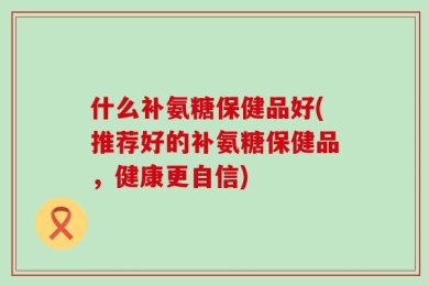 什么补氨糖保健品好(推荐好的补氨糖保健品，健康更自信)