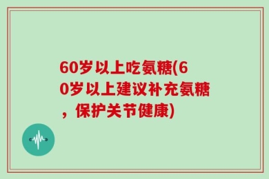 60岁以上吃氨糖(60岁以上建议补充氨糖，保护关节健康)