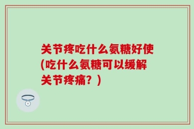 关节疼吃什么氨糖好使(吃什么氨糖可以缓解关节疼痛？)