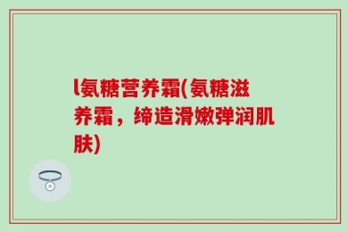 l氨糖营养霜(氨糖滋养霜，缔造滑嫩弹润肌肤)
