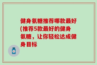 健身氨糖推荐哪款最好(推荐5款最好的健身氨糖，让你轻松达成健身目标