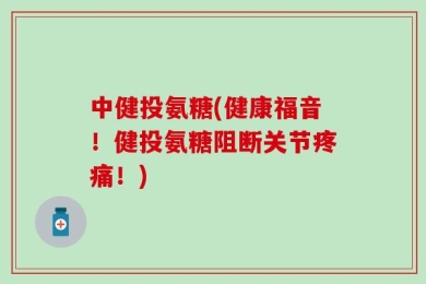 中健投氨糖(健康福音！健投氨糖阻断关节疼痛！)