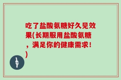 吃了盐酸氨糖好久见效果(长期服用盐酸氨糖，满足你的健康需求！)