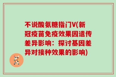 不说酸氨糖指门V(新冠疫苗免疫效果因遗传差异影响：探讨基因差异对接种效果的影响)
