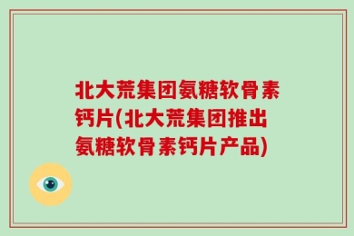 北大荒集团氨糖软骨素钙片(北大荒集团推出氨糖软骨素钙片产品)