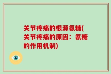 关节疼痛的根源氨糖(关节疼痛的原因：氨糖的作用机制)