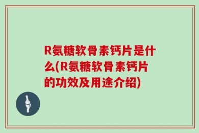 R氨糖软骨素钙片是什么(R氨糖软骨素钙片的功效及用途介绍)