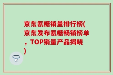 京东氨糖销量排行榜(京东发布氨糖畅销榜单，TOP销量产品揭晓)