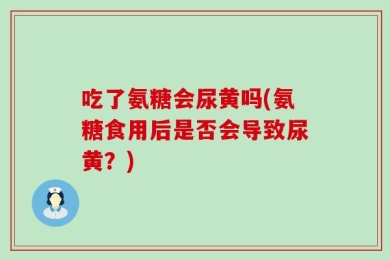 吃了氨糖会尿黄吗(氨糖食用后是否会导致尿黄？)