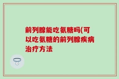 前列腺能吃氨糖吗(可以吃氨糖的前列腺疾病治疗方法