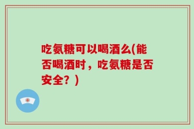 吃氨糖可以喝酒么(能否喝酒时，吃氨糖是否安全？)