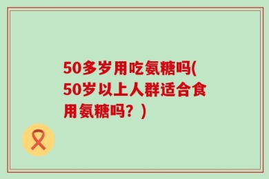 50多岁用吃氨糖吗(50岁以上人群适合食用氨糖吗？)