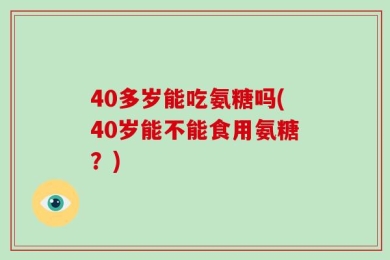 40多岁能吃氨糖吗(40岁能不能食用氨糖？)