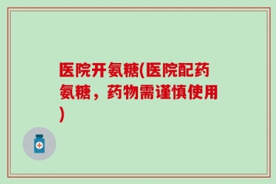 医院开氨糖(医院配药氨糖，药物需谨慎使用)
