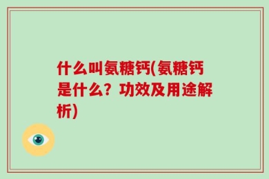 什么叫氨糖钙(氨糖钙是什么？功效及用途解析)