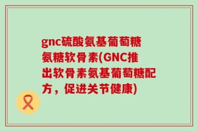 gnc硫酸氨基葡萄糖氨糖软骨素(GNC推出软骨素氨基葡萄糖配方，促进关节健康)