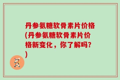 丹参氨糖软骨素片价格(丹参氨糖软骨素片价格新变化，你了解吗？)