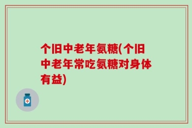 个旧中老年氨糖(个旧中老年常吃氨糖对身体有益)