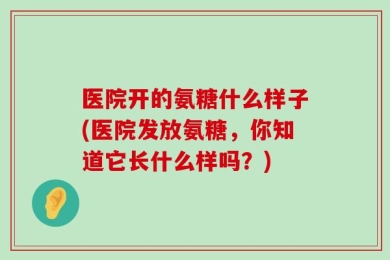 医院开的氨糖什么样子(医院发放氨糖，你知道它长什么样吗？)