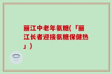 丽江中老年氨糖(「丽江长者迎接氨糖保健热」)