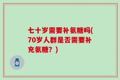 七十岁需要补氨糖吗(70岁人群是否需要补充氨糖？)