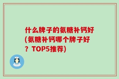 什么牌子的氨糖补钙好(氨糖补钙哪个牌子好？TOP5推荐)