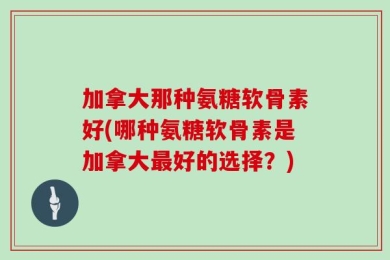 加拿大那种氨糖软骨素好(哪种氨糖软骨素是加拿大最好的选择？)
